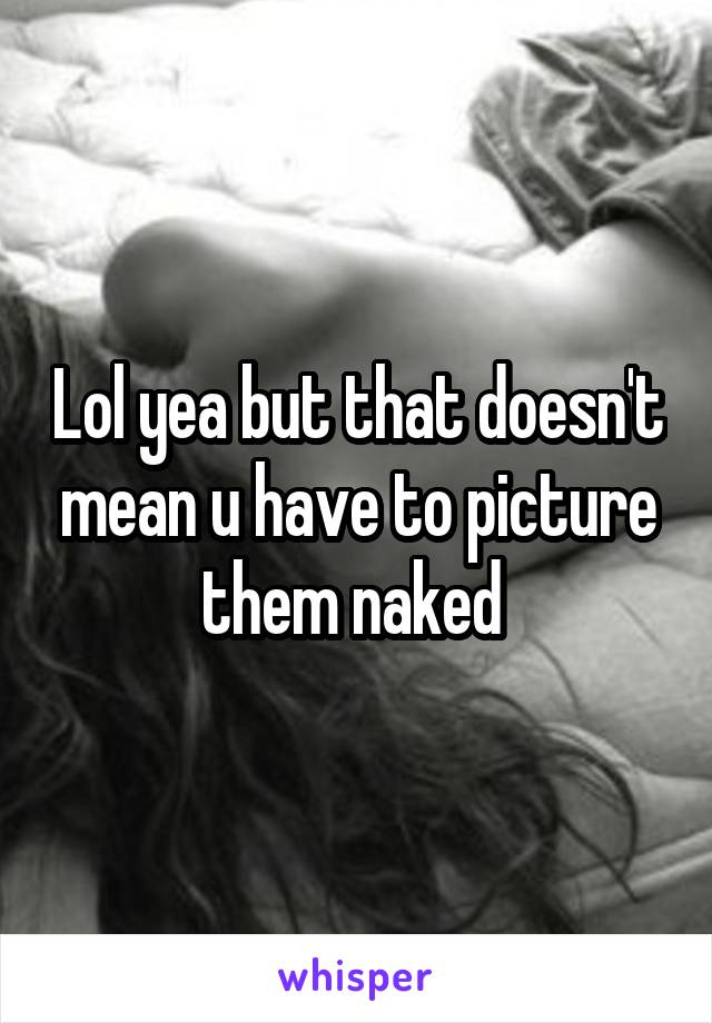 Lol yea but that doesn't mean u have to picture them naked 