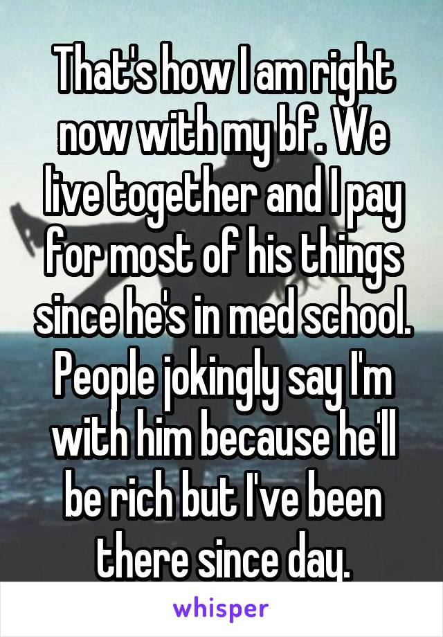 That's how I am right now with my bf. We live together and I pay for most of his things since he's in med school. People jokingly say I'm with him because he'll be rich but I've been there since day.