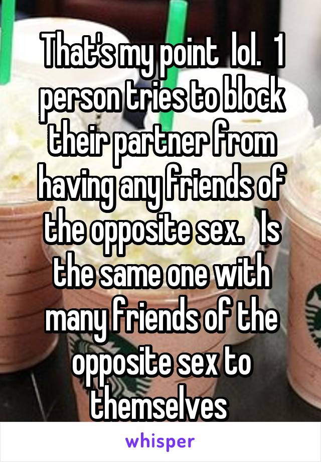 That's my point  lol.  1 person tries to block their partner from having any friends of the opposite sex.   Is the same one with many friends of the opposite sex to themselves 