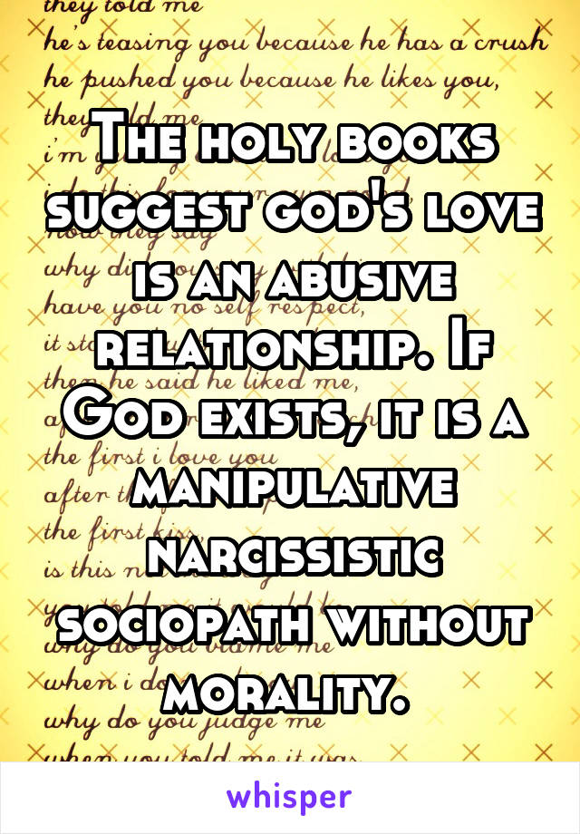 The holy books suggest god's love is an abusive relationship. If God exists, it is a manipulative narcissistic sociopath without morality. 