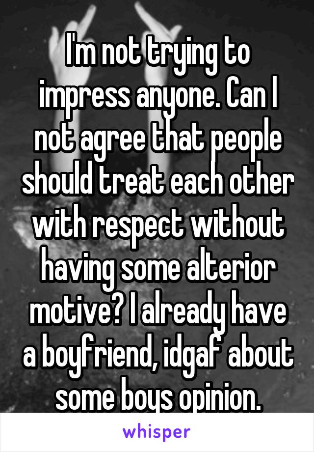 I'm not trying to impress anyone. Can I not agree that people should treat each other with respect without having some alterior motive? I already have a boyfriend, idgaf about some boys opinion.