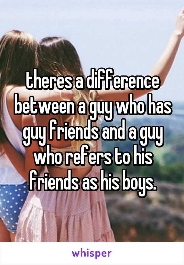 theres a difference between a guy who has guy friends and a guy who refers to his friends as his boys.