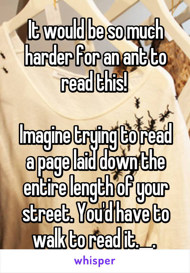 It would be so much harder for an ant to read this! 

Imagine trying to read a page laid down the entire length of your street. You'd have to walk to read it.__. 