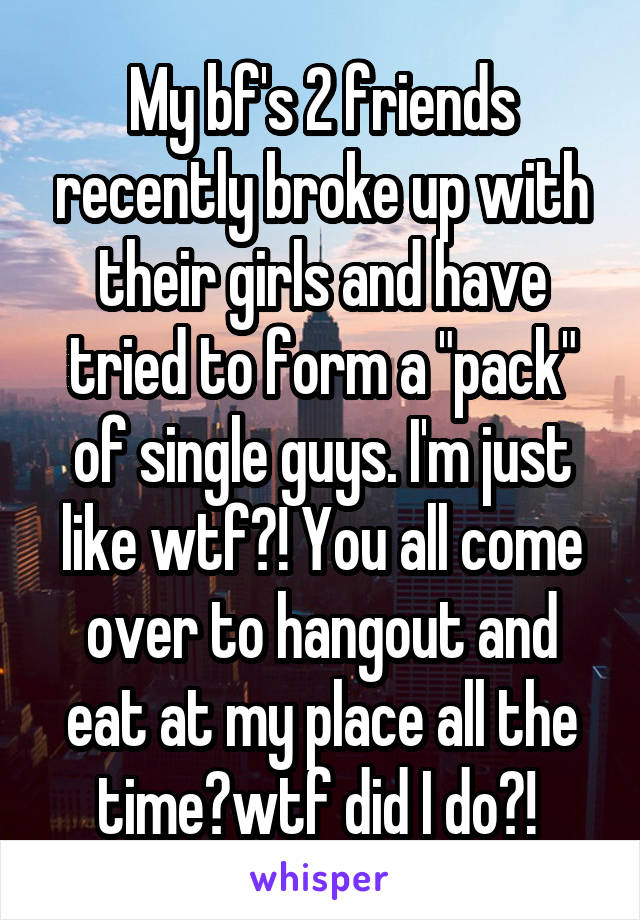 My bf's 2 friends recently broke up with their girls and have tried to form a "pack" of single guys. I'm just like wtf?! You all come over to hangout and eat at my place all the time😒wtf did I do?! 