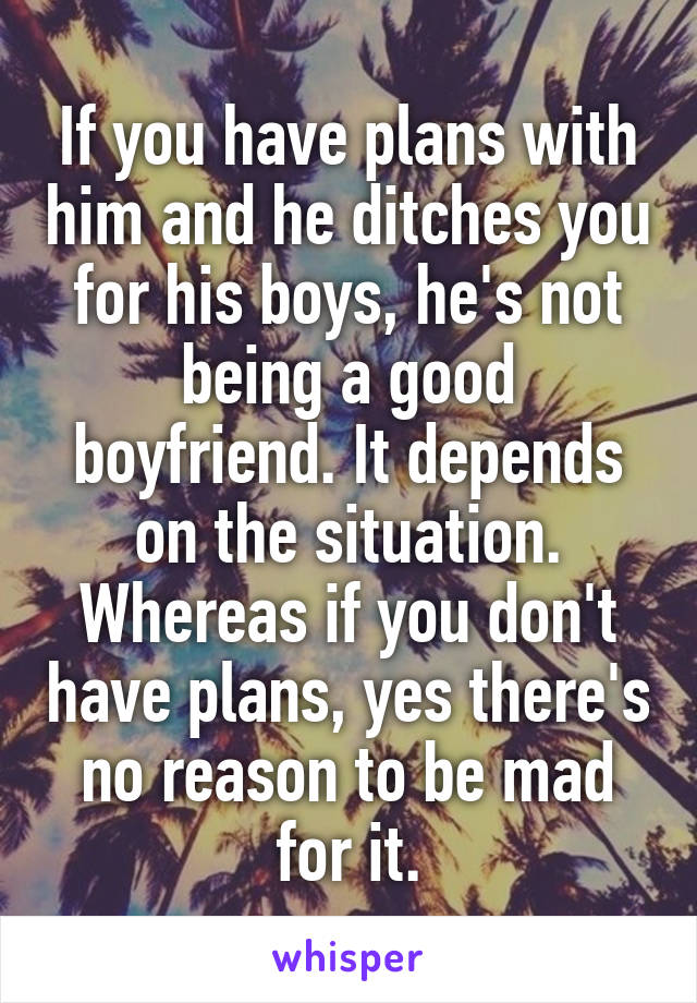 If you have plans with him and he ditches you for his boys, he's not being a good boyfriend. It depends on the situation. Whereas if you don't have plans, yes there's no reason to be mad for it.