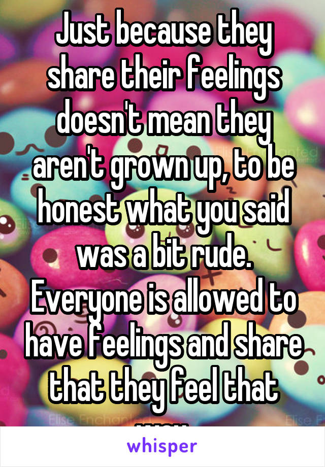 Just because they share their feelings doesn't mean they aren't grown up, to be honest what you said was a bit rude. Everyone is allowed to have feelings and share that they feel that way.