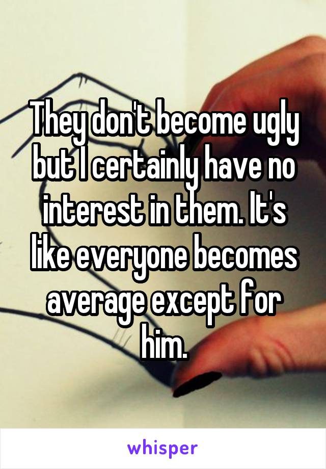 They don't become ugly but I certainly have no interest in them. It's like everyone becomes average except for him.