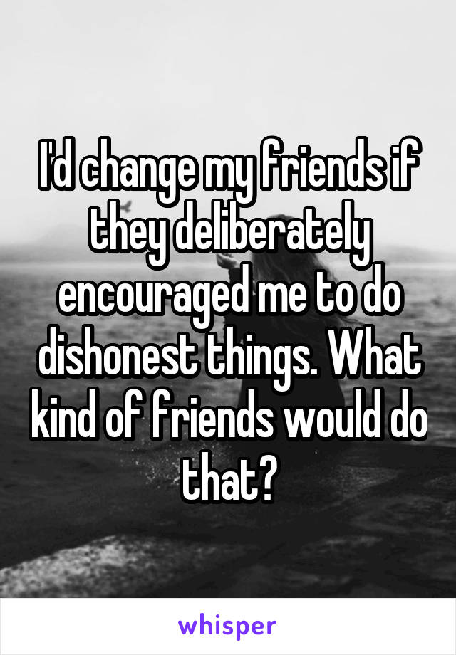 I'd change my friends if they deliberately encouraged me to do dishonest things. What kind of friends would do that?