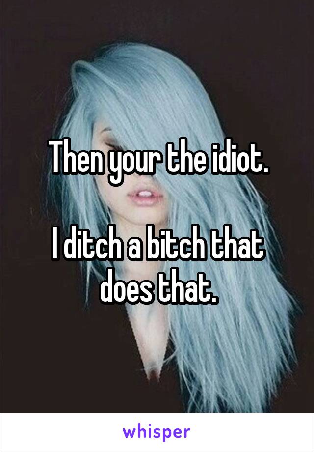 Then your the idiot.

I ditch a bitch that does that.