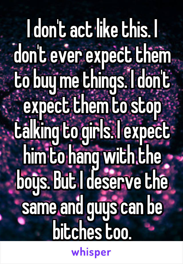 I don't act like this. I don't ever expect them to buy me things. I don't expect them to stop talking to girls. I expect him to hang with the boys. But I deserve the same and guys can be bitches too.