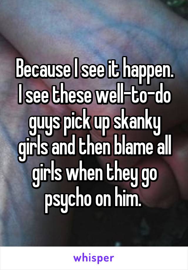 Because I see it happen. I see these well-to-do guys pick up skanky girls and then blame all girls when they go psycho on him. 