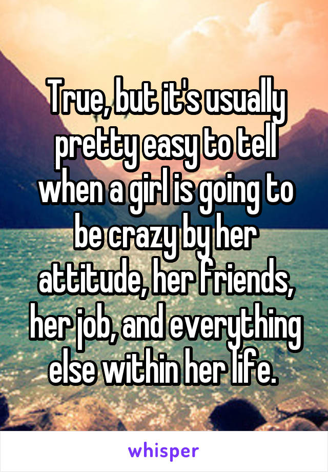 True, but it's usually pretty easy to tell when a girl is going to be crazy by her attitude, her friends, her job, and everything else within her life. 