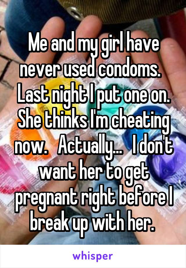 Me and my girl have never used condoms.   Last night I put one on. She thinks I'm cheating now.   Actually...   I don't want her to get pregnant right before I break up with her. 