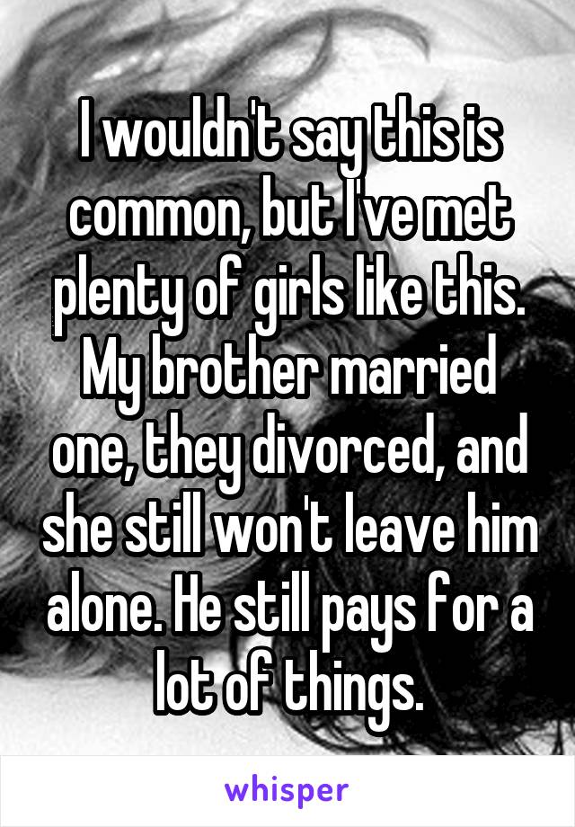 I wouldn't say this is common, but I've met plenty of girls like this. My brother married one, they divorced, and she still won't leave him alone. He still pays for a lot of things.