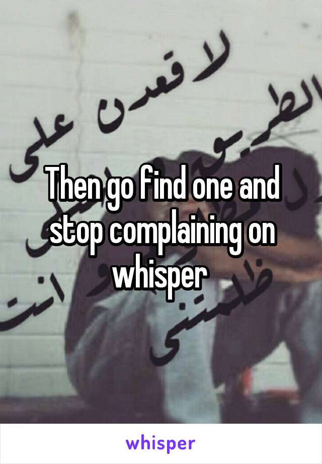 Then go find one and stop complaining on whisper 