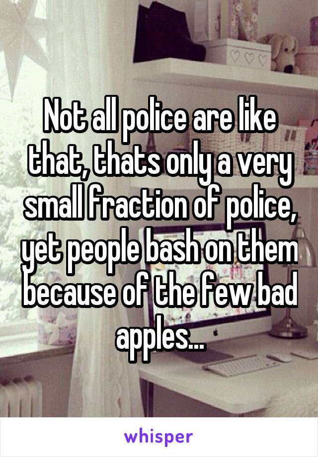Not all police are like that, thats only a very small fraction of police, yet people bash on them because of the few bad apples...