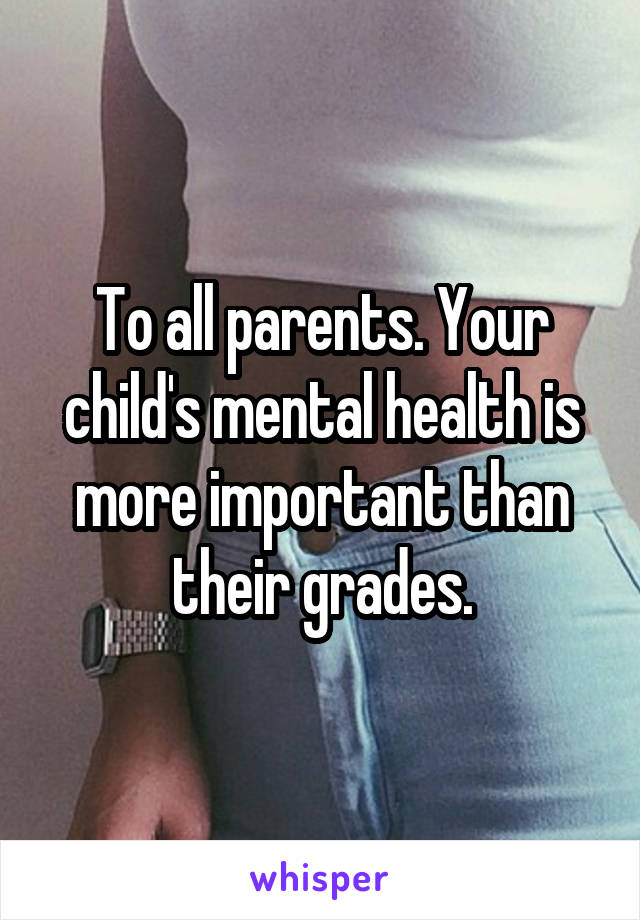 To all parents. Your child's mental health is more important than their grades.