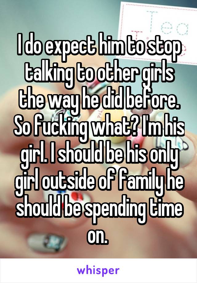 I do expect him to stop talking to other girls the way he did before. So fucking what? I'm his girl. I should be his only girl outside of family he should be spending time on. 