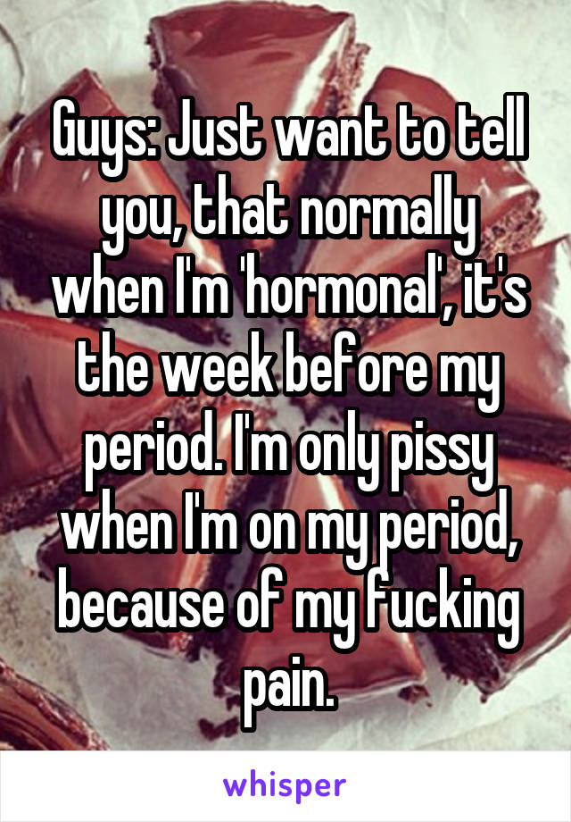 Guys: Just want to tell you, that normally when I'm 'hormonal', it's the week before my period. I'm only pissy when I'm on my period, because of my fucking pain.