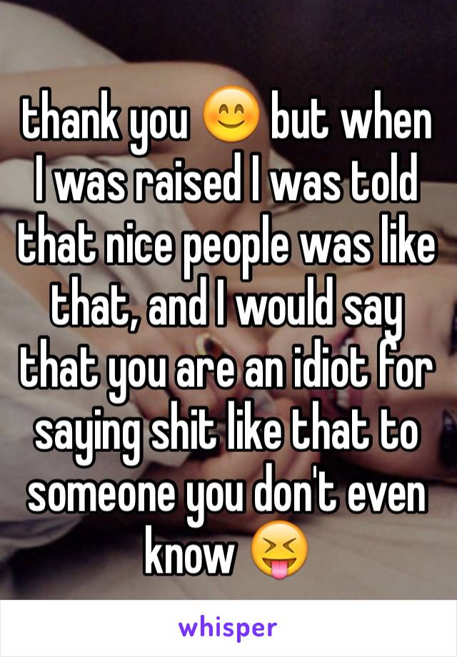 thank you 😊 but when I was raised I was told that nice people was like that, and I would say that you are an idiot for saying shit like that to someone you don't even know 😝