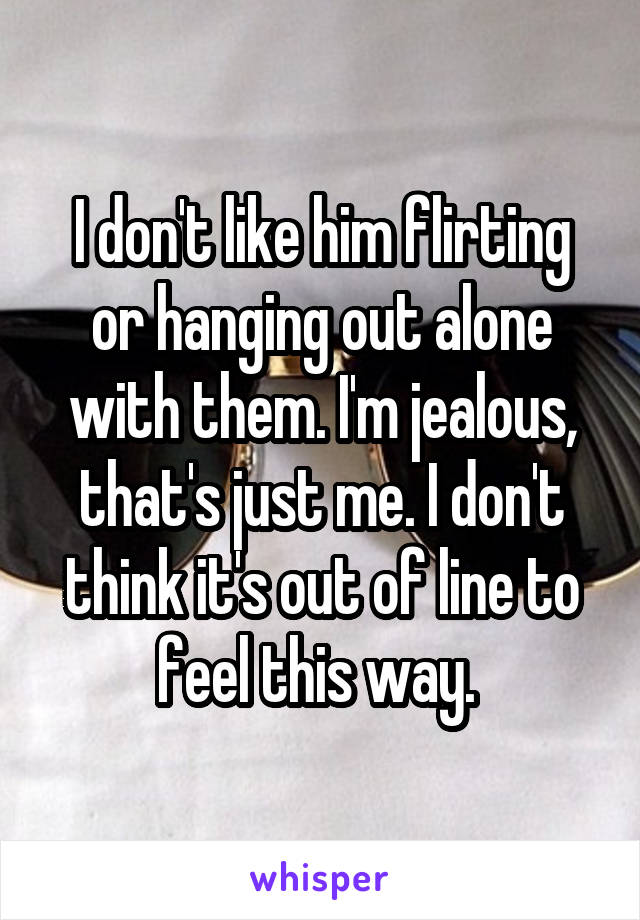 I don't like him flirting or hanging out alone with them. I'm jealous, that's just me. I don't think it's out of line to feel this way. 