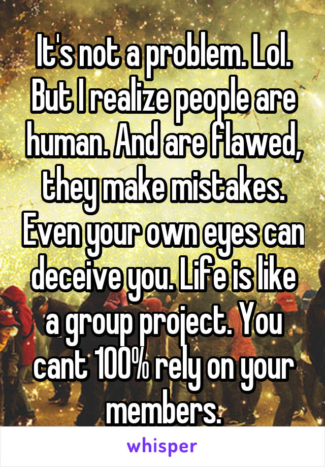 It's not a problem. Lol. But I realize people are human. And are flawed, they make mistakes. Even your own eyes can deceive you. Life is like a group project. You cant 100% rely on your members.