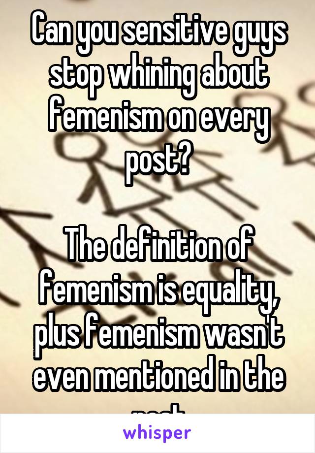 Can you sensitive guys stop whining about femenism on every post?

The definition of femenism is equality, plus femenism wasn't even mentioned in the post