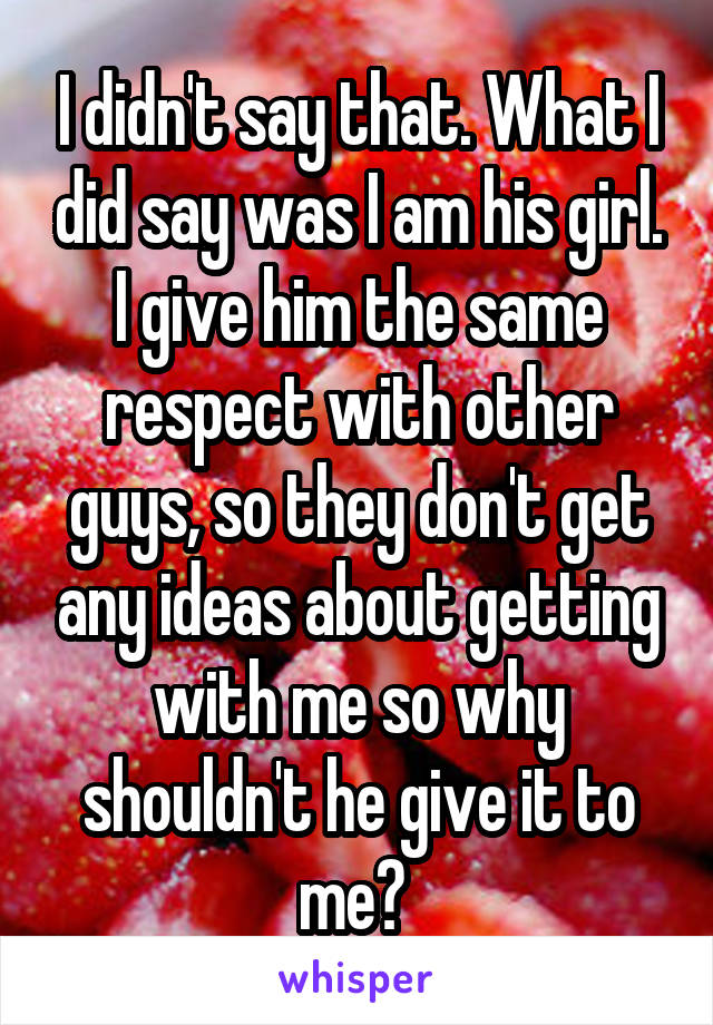 I didn't say that. What I did say was I am his girl. I give him the same respect with other guys, so they don't get any ideas about getting with me so why shouldn't he give it to me? 