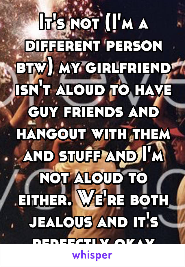 It's not (I'm a different person btw) my girlfriend isn't aloud to have guy friends and hangout with them and stuff and I'm not aloud to either. We're both jealous and it's perfectly okay