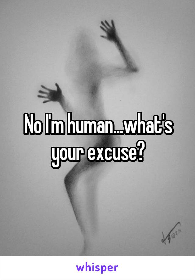 No I'm human...what's your excuse?