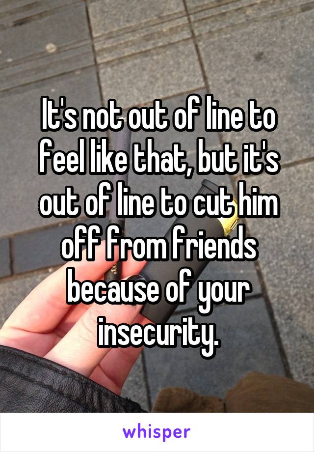 It's not out of line to feel like that, but it's out of line to cut him off from friends because of your insecurity.