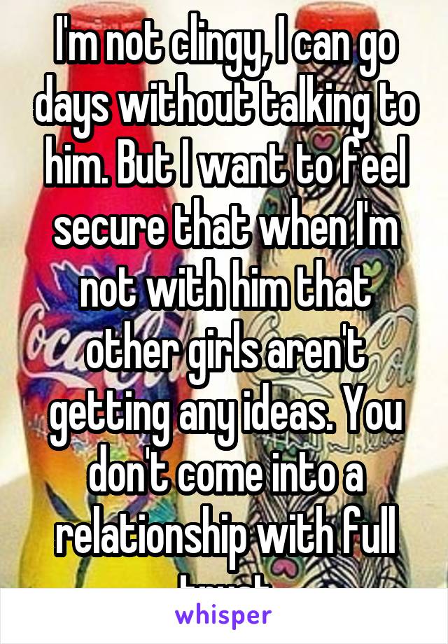 I'm not clingy, I can go days without talking to him. But I want to feel secure that when I'm not with him that other girls aren't getting any ideas. You don't come into a relationship with full trust