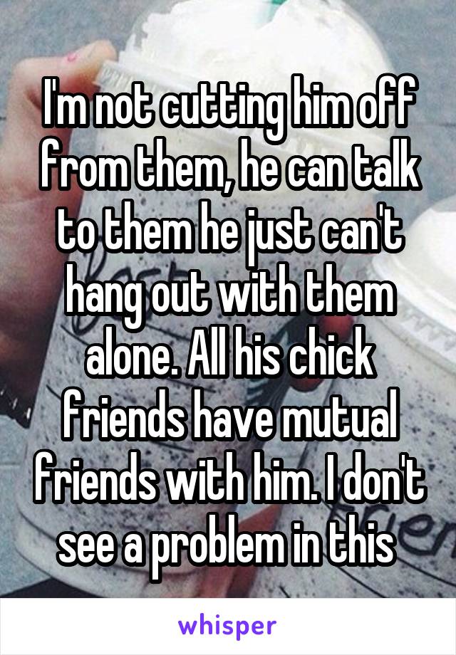 I'm not cutting him off from them, he can talk to them he just can't hang out with them alone. All his chick friends have mutual friends with him. I don't see a problem in this 