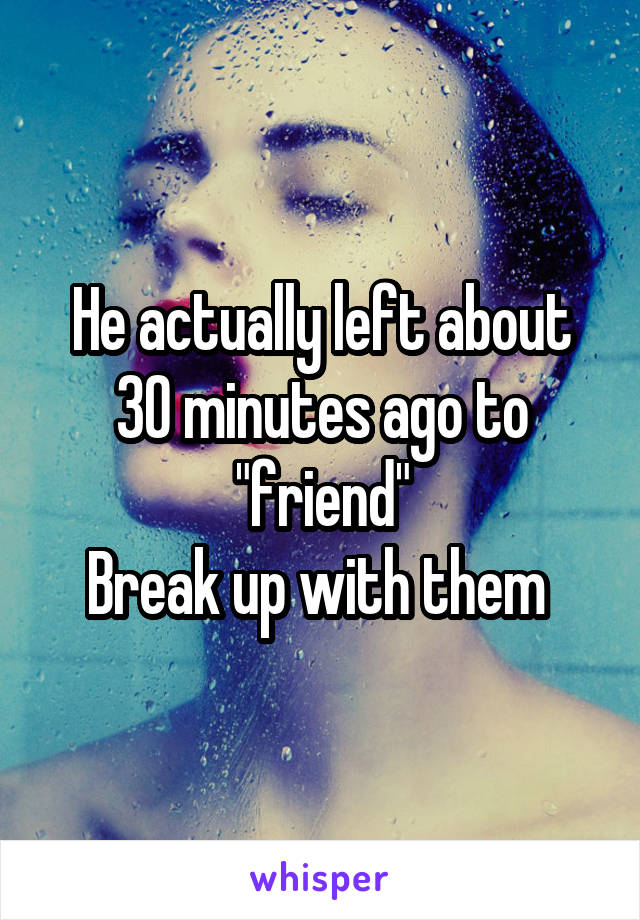 He actually left about 30 minutes ago to "friend"
Break up with them 