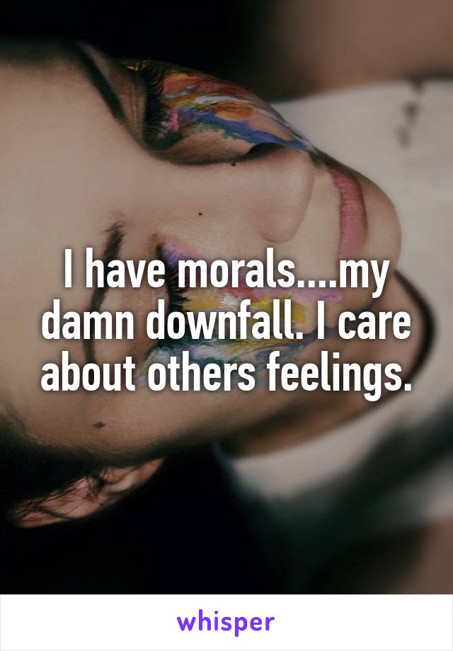 I have morals....my damn downfall. I care about others feelings.