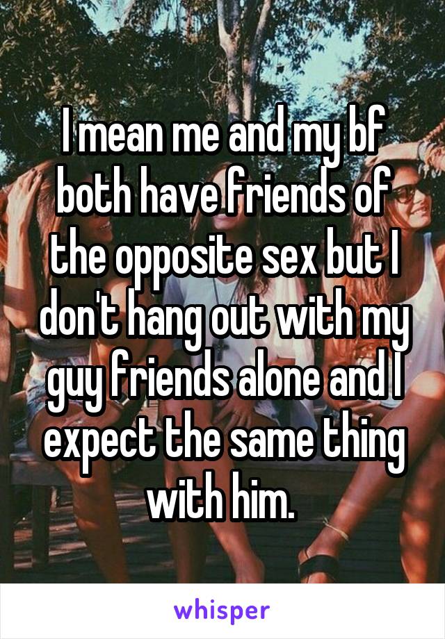 I mean me and my bf both have friends of the opposite sex but I don't hang out with my guy friends alone and I expect the same thing with him. 