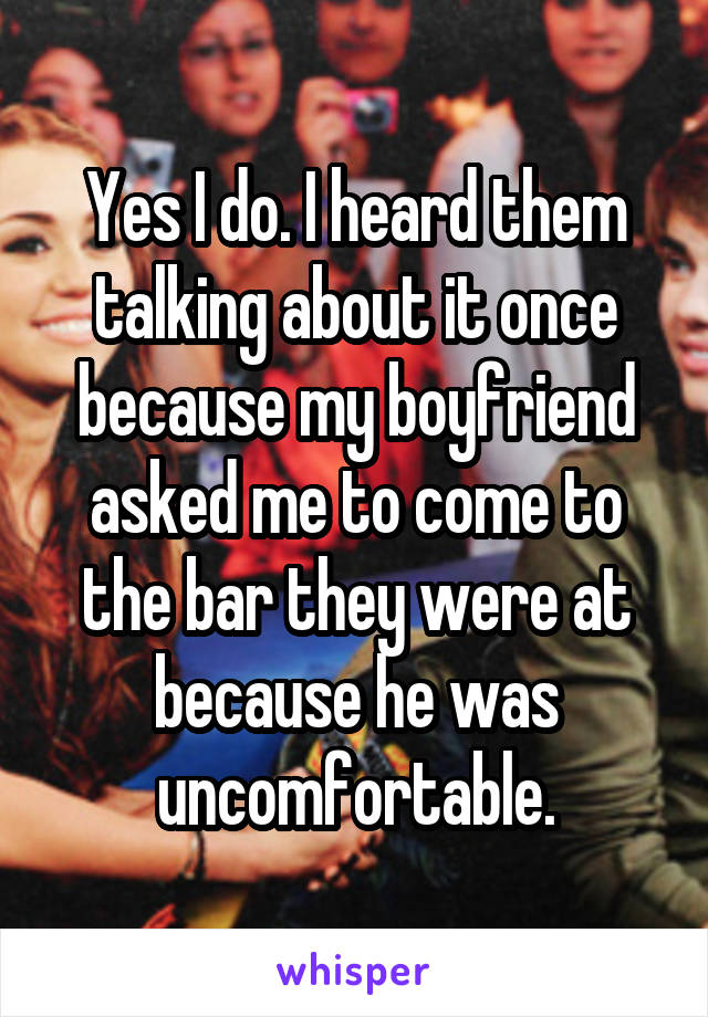 Yes I do. I heard them talking about it once because my boyfriend asked me to come to the bar they were at because he was uncomfortable.