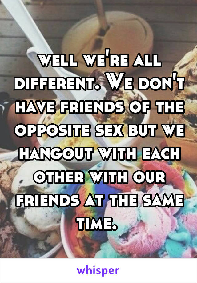 well we're all different. We don't have friends of the opposite sex but we hangout with each other with our friends at the same time. 