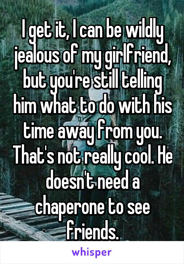 I get it, I can be wildly jealous of my girlfriend, but you're still telling him what to do with his time away from you. That's not really cool. He doesn't need a chaperone to see friends.