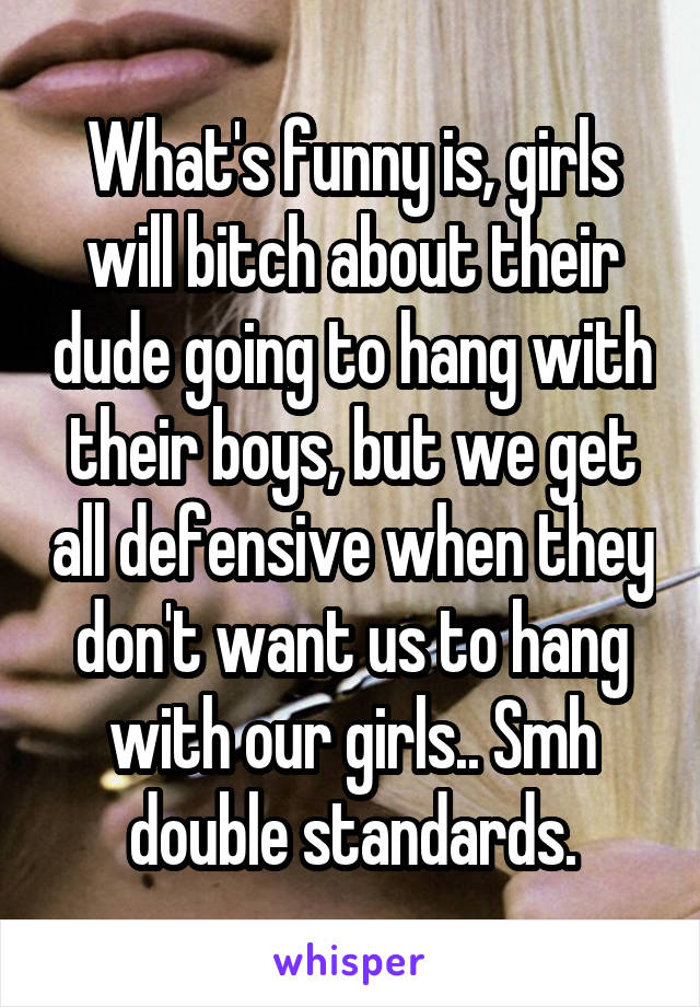 What's funny is, girls will bitch about their dude going to hang with their boys, but we get all defensive when they don't want us to hang with our girls.. Smh double standards.