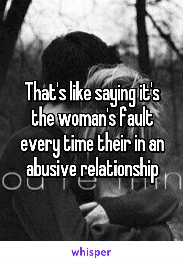 That's like saying it's the woman's fault every time their in an abusive relationship