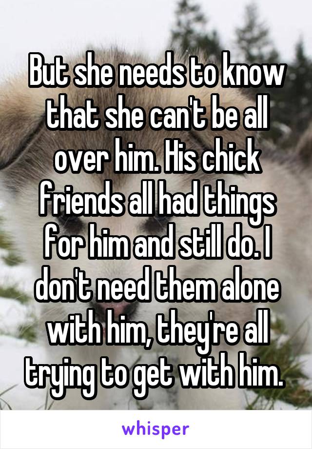 But she needs to know that she can't be all over him. His chick friends all had things for him and still do. I don't need them alone with him, they're all trying to get with him. 