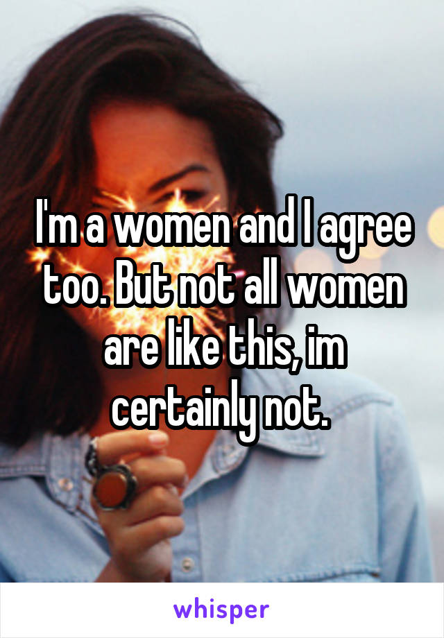 I'm a women and I agree too. But not all women are like this, im certainly not. 