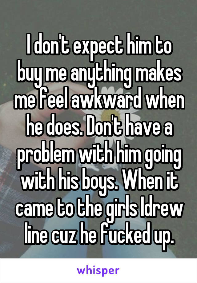 I don't expect him to buy me anything makes me feel awkward when he does. Don't have a problem with him going with his boys. When it came to the girls Idrew line cuz he fucked up.