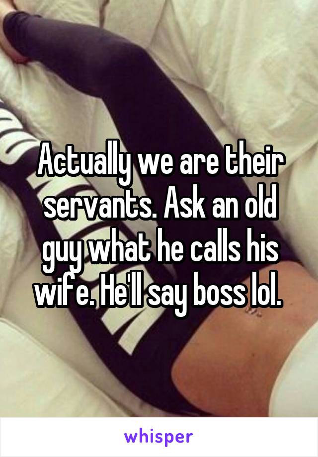 Actually we are their servants. Ask an old guy what he calls his wife. He'll say boss lol. 