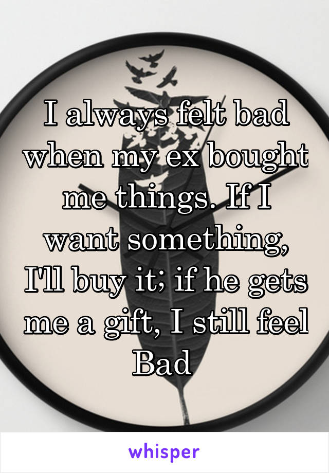 I always felt bad when my ex bought me things. If I want something, I'll buy it; if he gets me a gift, I still feel
Bad 