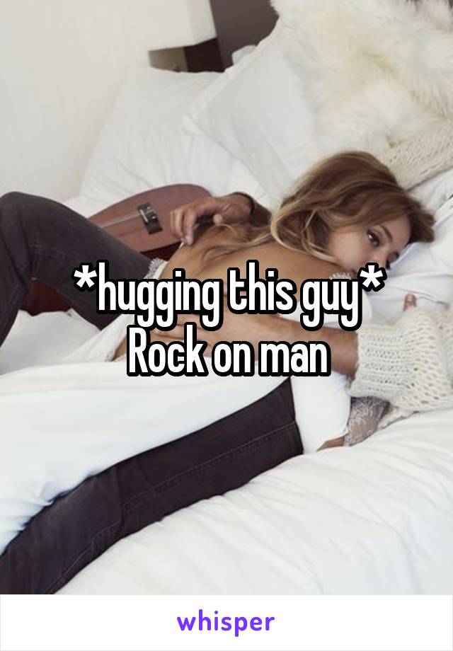 *hugging this guy*
Rock on man