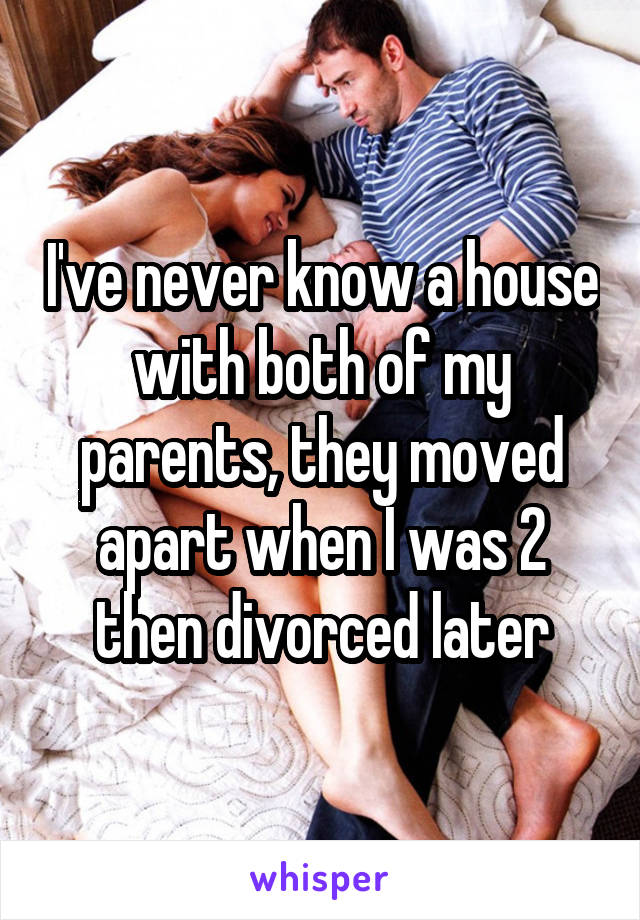 I've never know a house with both of my parents, they moved apart when I was 2 then divorced later