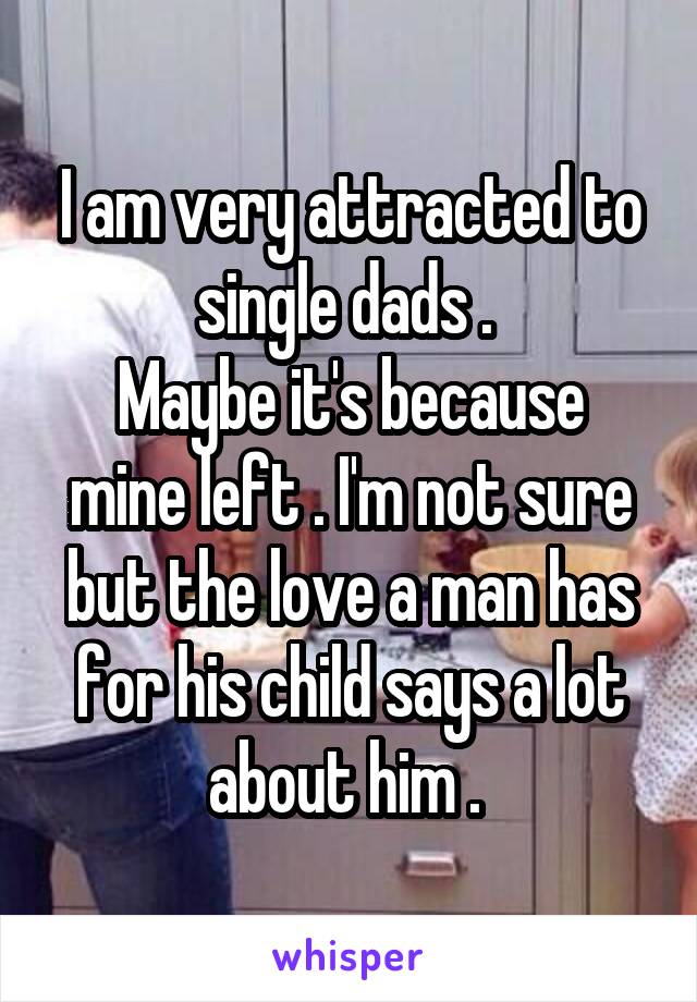 I am very attracted to single dads . 
Maybe it's because mine left . I'm not sure but the love a man has for his child says a lot about him . 