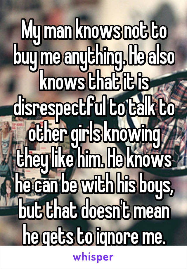 My man knows not to buy me anything. He also knows that it is disrespectful to talk to other girls knowing they like him. He knows he can be with his boys, but that doesn't mean he gets to ignore me.